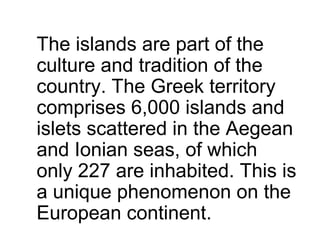 The islands are part of the
culture and tradition of the
country. The Greek territory
comprises 6,000 islands and
islets scattered in the Aegean
and Ionian seas, of which
only 227 are inhabited. This is
a unique phenomenon on the
European continent.
 