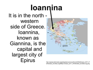 Ioannina
It is in the north - 
western
side of Greece. 
Ioannina, 
known as
Giannina, is the 
capital and
largest city of 
Epirus http://upload.wikimedia.org/wikipedia/commons/thumb/0/0b/Greece_2011_P
eriferiakes_Enotites.svg/685px-Greece_2011_Periferiakes_Enotites.svg.png
 