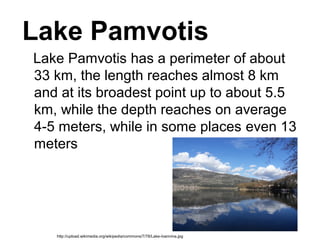 Lake Pamvotis
Lake Pamvotis has a perimeter of about 
33 km, the length reaches almost 8 km 
and at its broadest point up to about 5.5 
km, while the depth reaches on average 
4-5 meters, while in some places even 13 
meters 
http://upload.wikimedia.org/wikipedia/commons/7/78/Lake-Ioannina.jpg
 