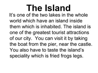 The Island
    It’s one of the two lakes in the whole 
world which have an island inside 
them which is inhabited. The island is 
one of the greatest tourist attractions 
of our city.  You can visit it by taking 
the boat from the pier, near the castle. 
You also have to taste the island’s 
speciality which is fried frogs legs.
 