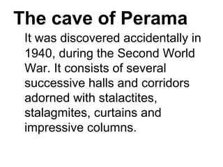 The cave of Perama
It was discovered accidentally in 
1940, during the Second World 
War. It consists of several 
successive halls and corridors 
adorned with stalactites, 
stalagmites, curtains and 
impressive columns. 
 