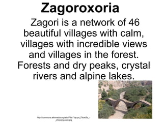 Zagoroxoria
     Zagori is a network of 46 
beautiful villages with calm, 
villages with incredible views 
and villages in the forest. 
Forests and dry peaks, crystal 
rivers and alpine lakes.
     
http://commons.wikimedia.org/wiki/File:Γέφυρα_Πλακίδα_-
_Ζαγοροχώρια.jpg
 