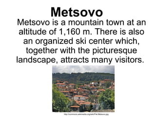 Metsovo
     Metsovo is a mountain town at an 
altitude of 1,160 m. There is also 
an organized ski center which, 
together with the picturesque 
landscape, attracts many visitors. 
http://commons.wikimedia.org/wiki/File:Metsovo.jpg
 