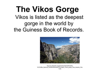 The Vikos Gorge
Vikos is listed as the deepest 
gorge in the world by 
the Guiness Book of Records.
http://en.wikipedia.org/wiki/Vikos%E2%80%93Ao
%C3%B6s_National_Park#mediaviewer/File:Zagori_Vikos_gorge_Oxia_towards_Viko
s.jpg
 