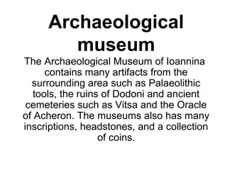 Archaeological
museum
The Archaeological Museum of Ioannina  
contains many artifacts from the 
surrounding area such as Palaeolithic 
tools, the ruins of Dodoni and ancient 
cemeteries such as Vitsa and the Oracle 
of Acheron. The museums also has many 
inscriptions, headstones, and a collection 
of coins.
 