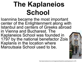 The Kaplaneios
School
Ioannina became the most important
center of the Enlightenment along with
Istanbul and centers of Greeks abroad
in Vienna and Bucharest. The
Kaplaneios School was founded in
1797 by the national benefactor Zois
Kaplanis in the location where
Maroutsaia School used to be.
http://www.travelioannina.com/images/axiotheata/ktiria-spitia/kaplaneios/1L.JPG
 