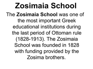 Zosimaia School
The Zosimaia School was one of
the most important Greek
educational institutions during
the last period of Ottoman rule
(1828-1913). The Zosimaia
School was founded in 1828
with funding provided by the
Zosima brothers.
 