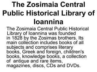 The Zosimaia Central
Public Historical Library of
Ioannina
The Zosimaia Central Public Historical
Library of Ioannina was founded
in 1828 by the Zosimas brothers. Its
main collection includes books of all
subjects and comprises literary
books, Greek and foreign, children's
books, knowledge books, a collection
of antique and rare items,
magazines, discs, CDs and DVDs.
 