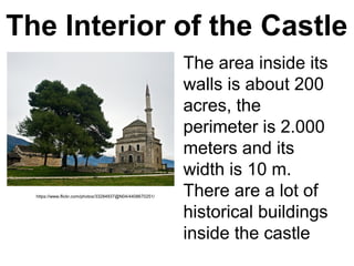 The Interior of the Castle
The area inside its
walls is about 200
acres, the
perimeter is 2.000
meters and its
width is 10 m.
There are a lot of
historical buildings
inside the castle
https://www.flickr.com/photos/33284937@N04/4408670251/
 
