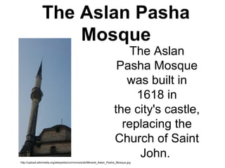 The Aslan Pasha
Mosque
The Aslan
Pasha Mosque
was built in
1618 in
the city's castle,
replacing the
Church of Saint
John.
http://upload.wikimedia.org/wikipedia/commons/a/ab/Minaret_Aslan_Pasha_Mosque.jpg
 
