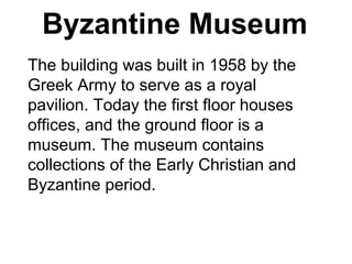 Byzantine Museum
The building was built in 1958 by the
Greek Army to serve as a royal
pavilion. Today the first floor houses
offices, and the ground floor is a
museum. The museum contains
collections of the Early Christian and
Byzantine period.
 