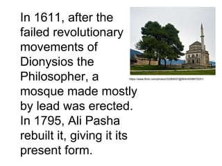 In 1611, after the
failed revolutionary
movements of
Dionysios the
Philosopher, a
mosque made mostly
by lead was erected.
In 1795, Ali Pasha
rebuilt it, giving it its
present form.
https://www.flickr.com/photos/33284937@N04/4408670251/
 