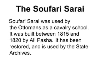 The Soufari Sarai
Soufari Sarai was used by
the Ottomans as a cavalry school.
It was built between 1815 and
1820 by Ali Pasha. It has been
restored, and is used by the State
Archives.
 