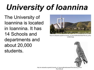 University of Ioannina
The University of
Ioannina is located
in Ioannina. It has
14 Schools and
departments and
about 20,000
students.
http://en.wikipedia.org/wiki/University_of_Ioannina#mediaviewer/File:Ioannina_Univer
sity_Hawk.gif
http://en.wikipedia.org/wiki/University_of_Ioannina#mediaviewer/File:Uoi_entry-
sculpture.jpg
 