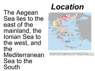 Location
The Aegean
Sea lies to the
east of the
mainland, the
Ionian Sea to
the west, and
the
Mediterranean
Sea to the
South
http://upload.wikimedia.org/wikipedia/commons/thumb/0/0b/Greece_2011_P
eriferiakes_Enotites.svg/685px-Greece_2011_Periferiakes_Enotites.svg.png
 