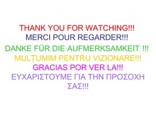 THANK YOU FOR WATCHING!!!
MERCI POUR REGARDER!!!
DANKE FÜR DIE AUFMERKSAMKEIT !!!
MUL UMIM PENTRU VIZIONARE!!!Ț
GRACIAS POR VER LA!!!
ΕΥΧΑΡΙΣΤΟΥΜΕ ΓΙΑ ΤΗΝ ΠΡΟΣΟΧΗ
ΣΑΣ!!!
 