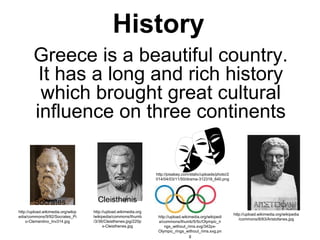 History
Greece is a beautiful country.
It has a long and rich history
which brought great cultural
influence on three continents
Socrates
http://upload.wikimedia.org/wikip
edia/commons/9/92/Socrates_Pi
o-Clementino_Inv314.jpg
http://upload.wikimedia.org/wikipedia
/commons/8/83/Aristofanes.jpg
Cleisthenis
http://upload.wikimedia.org
/wikipedia/commons/thumb
/3/36/Cleisthenes.jpg/220p
x-Cleisthenes.jpg
http://upload.wikimedia.org/wikipedi
a/commons/thumb/5/5c/Olympic_ri
ngs_without_rims.svg/342px-
Olympic_rings_without_rims.svg.pn
g
http://pixabay.com/static/uploads/photo/2
014/04/03/11/50/drama-312318_640.png
 