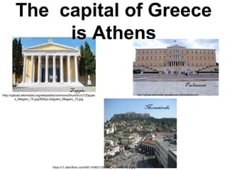 The capital of Greece
is Athens
Parliament
Zappio
http://upload.wikimedia.org/wikipedia/commons/thumb/c/c7/Zappei
o_Megaro_15.jpg/800px-Zappeio_Megaro_15.jpg
Parliament
http://upload.wikimedia.org/wikipedia/commons/thumb
Monastiraki
https://c1.staticflickr.com/9/8114/8621350293_1b28e98c78_b.jpg
 
