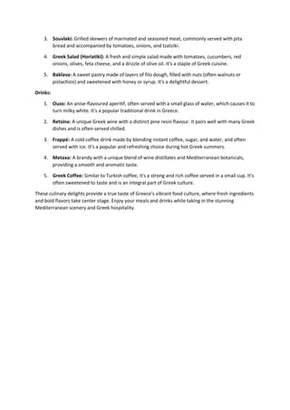 3. Souvlaki: Grilled skewers of marinated and seasoned meat, commonly served with pita
bread and accompanied by tomatoes, onions, and tzatziki.
4. Greek Salad (Horiatiki): A fresh and simple salad made with tomatoes, cucumbers, red
onions, olives, feta cheese, and a drizzle of olive oil. It's a staple of Greek cuisine.
5. Baklava: A sweet pastry made of layers of filo dough, filled with nuts (often walnuts or
pistachios) and sweetened with honey or syrup. It's a delightful dessert.
Drinks:
1. Ouzo: An anise-flavoured aperitif, often served with a small glass of water, which causes it to
turn milky white. It's a popular traditional drink in Greece.
2. Retsina: A unique Greek wine with a distinct pine resin flavour. It pairs well with many Greek
dishes and is often served chilled.
3. Frappé: A cold coffee drink made by blending instant coffee, sugar, and water, and often
served with ice. It's a popular and refreshing choice during hot Greek summers.
4. Metaxa: A brandy with a unique blend of wine distillates and Mediterranean botanicals,
providing a smooth and aromatic taste.
5. Greek Coffee: Similar to Turkish coffee, it's a strong and rich coffee served in a small cup. It's
often sweetened to taste and is an integral part of Greek culture.
These culinary delights provide a true taste of Greece's vibrant food culture, where fresh ingredients
and bold flavors take center stage. Enjoy your meals and drinks while taking in the stunning
Mediterranean scenery and Greek hospitality.
 