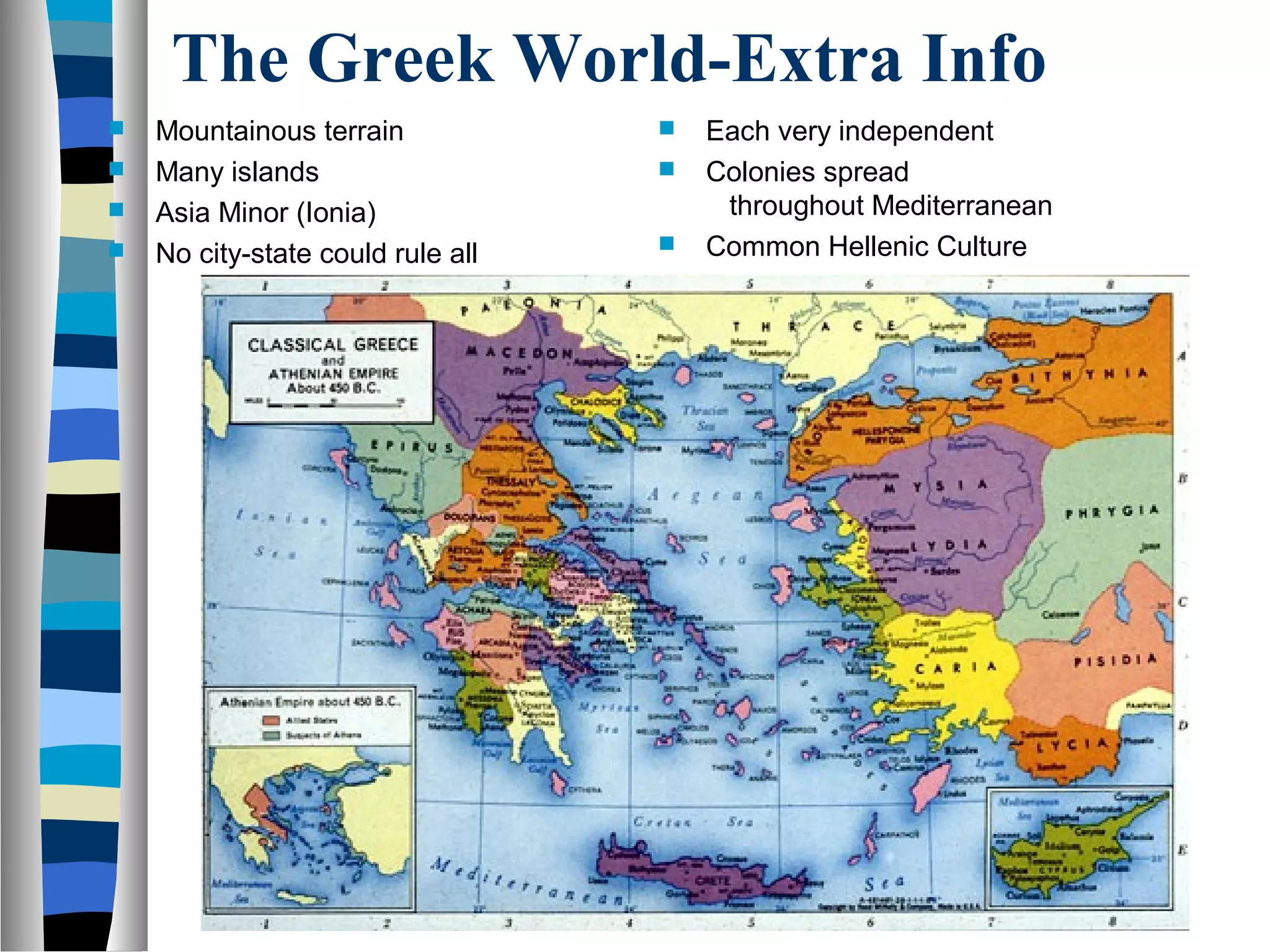 The Greek World-Extra Info
 Mountainous terrain
 Many islands
 Asia Minor (Ionia)
 No city-state could rule all
 Each very independent
 Colonies spread
throughout Mediterranean
 Common Hellenic Culture
 