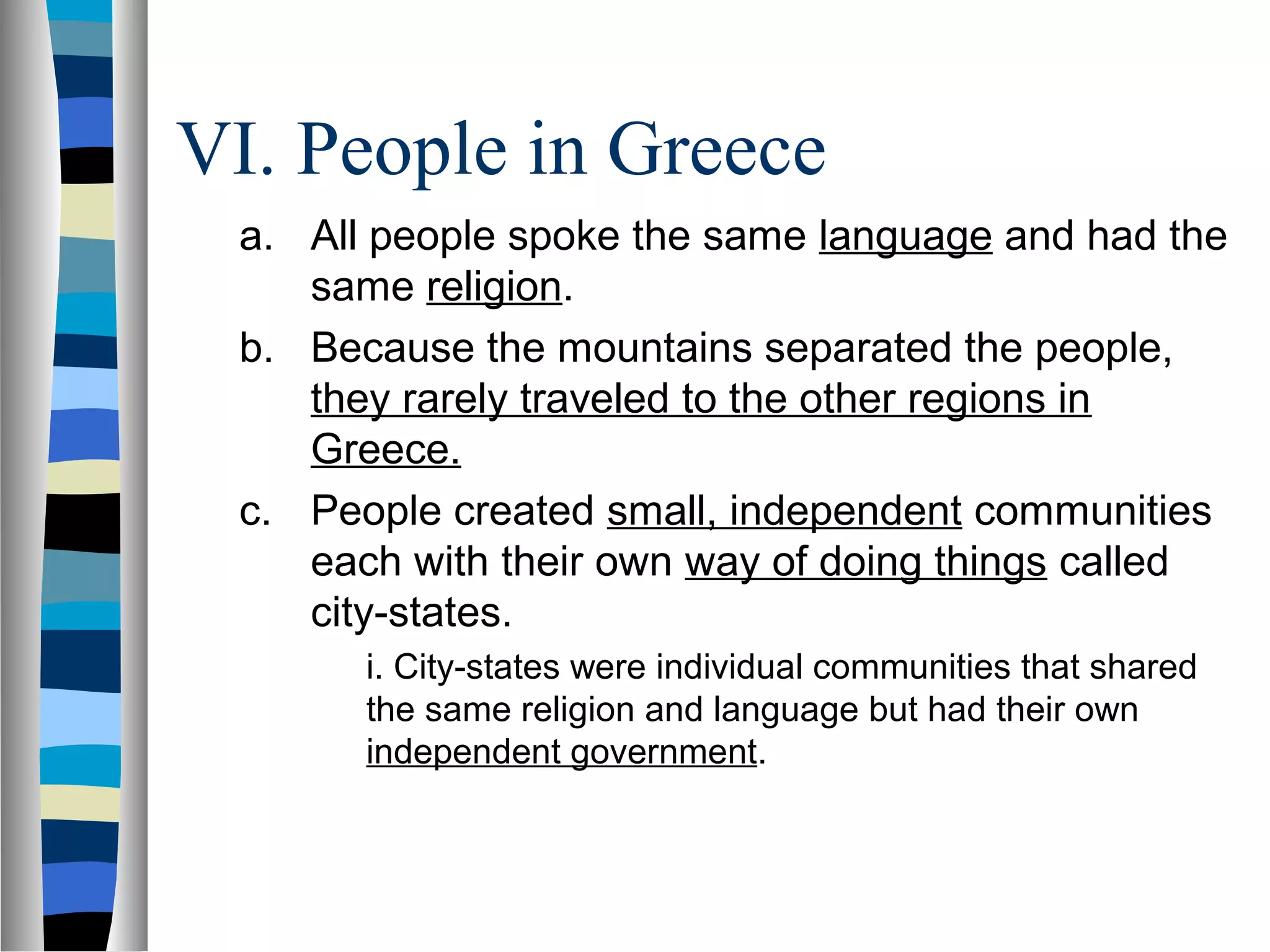 VI. People in Greece
a. All people spoke the same language and had the
same religion.
b. Because the mountains separated the people,
they rarely traveled to the other regions in
Greece.
c. People created small, independent communities
each with their own way of doing things called
city-states.
i. City-states were individual communities that shared
the same religion and language but had their own
independent government.
 
