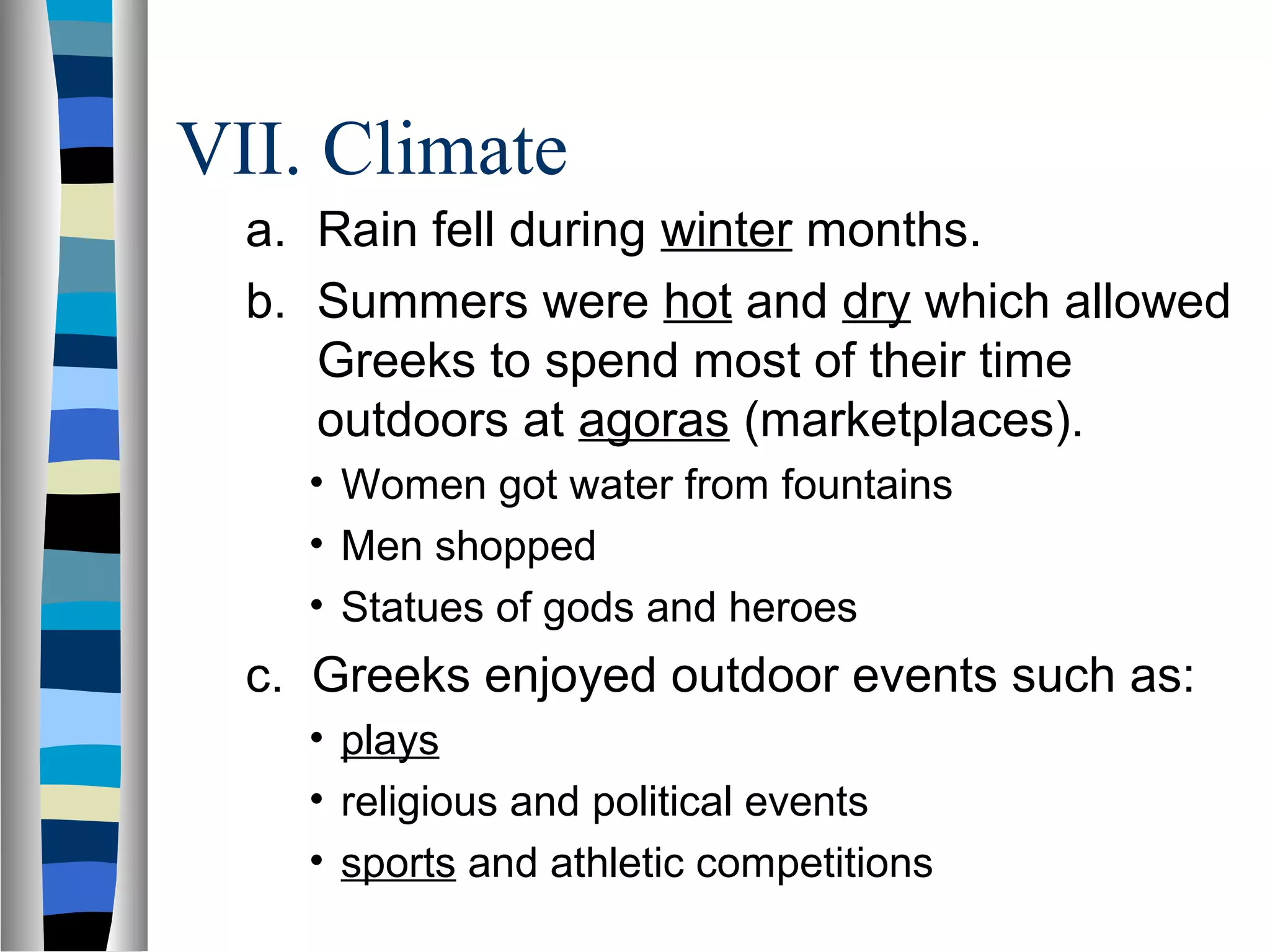 VII. Climate
a. Rain fell during winter months.
b. Summers were hot and dry which allowed
Greeks to spend most of their time
outdoors at agoras (marketplaces).
• Women got water from fountains
• Men shopped
• Statues of gods and heroes
c. Greeks enjoyed outdoor events such as:
• plays
• religious and political events
• sports and athletic competitions
 