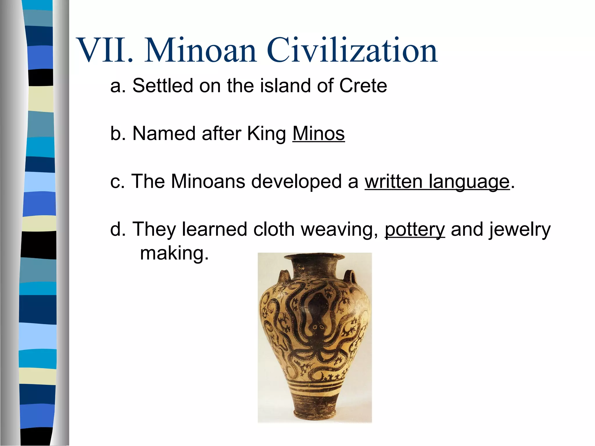 VII. Minoan Civilization
a. Settled on the island of Crete
b. Named after King Minos
c. The Minoans developed a written language.
d. They learned cloth weaving, pottery and jewelry
making.
 