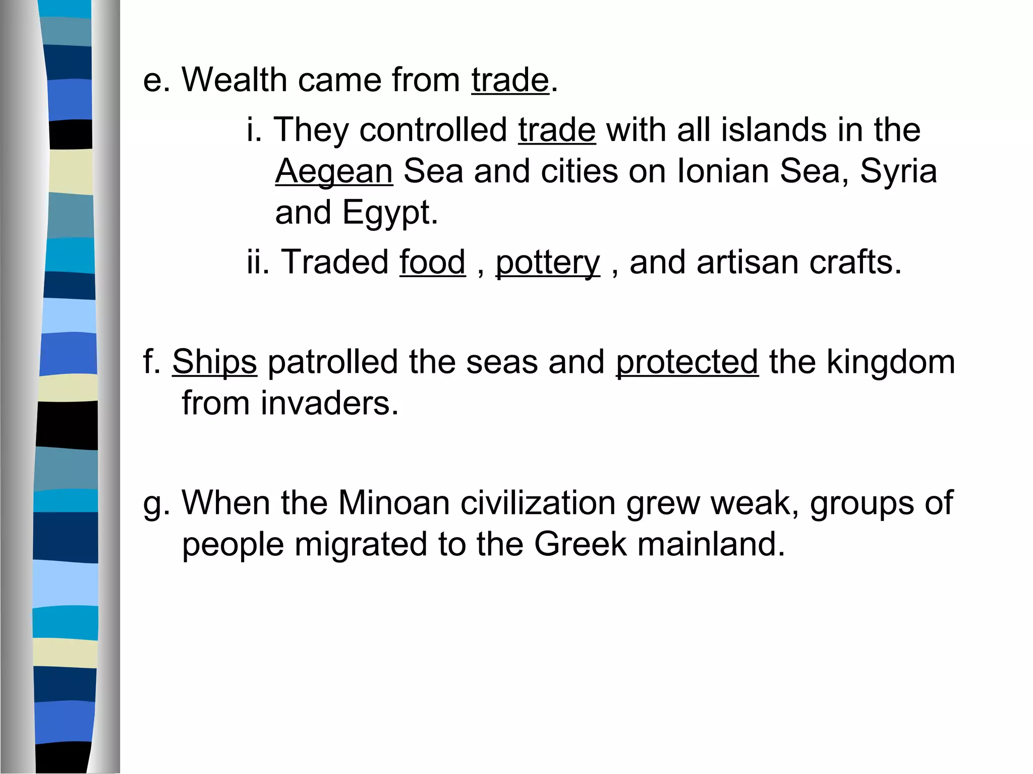 e. Wealth came from trade.
i. They controlled trade with all islands in the
Aegean Sea and cities on Ionian Sea, Syria
and Egypt.
ii. Traded food , pottery , and artisan crafts.
f. Ships patrolled the seas and protected the kingdom
from invaders.
g. When the Minoan civilization grew weak, groups of
people migrated to the Greek mainland.
 