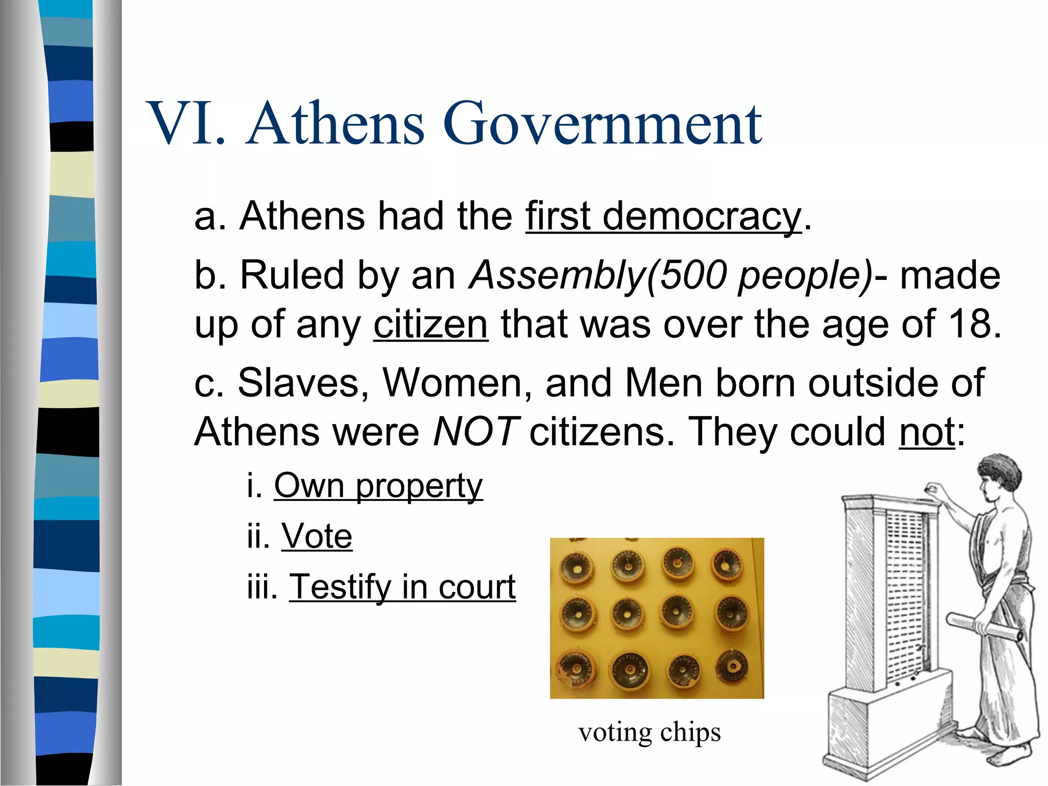 VI. Athens Government
a. Athens had the first democracy.
b. Ruled by an Assembly(500 people)- made
up of any citizen that was over the age of 18.
c. Slaves, Women, and Men born outside of
Athens were NOT citizens. They could not:
i. Own property
ii. Vote
iii. Testify in court
voting chips
 