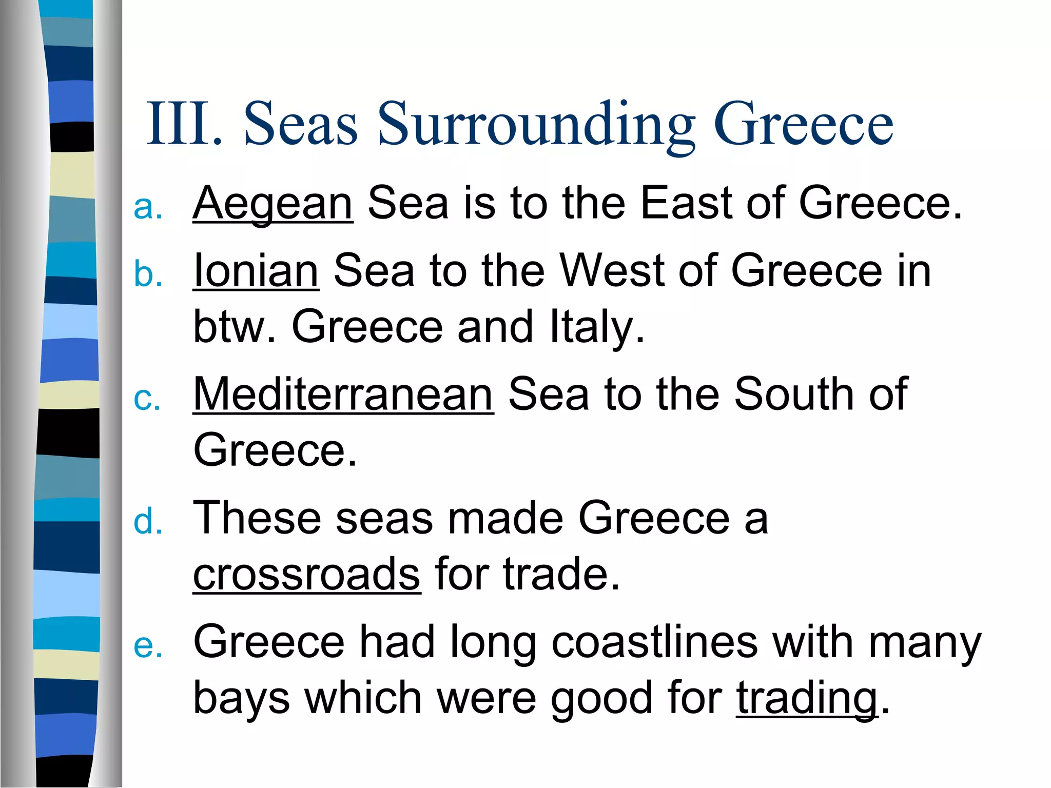 III. Seas Surrounding Greece
a. Aegean Sea is to the East of Greece.
b. Ionian Sea to the West of Greece in
btw. Greece and Italy.
c. Mediterranean Sea to the South of
Greece.
d. These seas made Greece a
crossroads for trade.
e. Greece had long coastlines with many
bays which were good for trading.
 