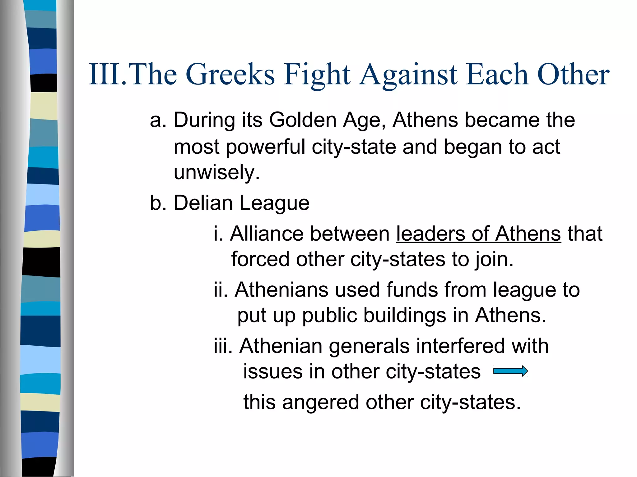 III.The Greeks Fight Against Each Other
a. During its Golden Age, Athens became the
most powerful city-state and began to act
unwisely.
b. Delian League
i. Alliance between leaders of Athens that
forced other city-states to join.
ii. Athenians used funds from league to
put up public buildings in Athens.
iii. Athenian generals interfered with
issues in other city-states
this angered other city-states.
 