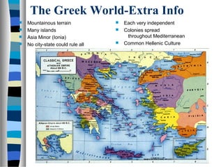 The Greek World-Extra Info
 Mountainous terrain
 Many islands
 Asia Minor (Ionia)
 No city-state could rule all
 Each very independent
 Colonies spread
throughout Mediterranean
 Common Hellenic Culture
 