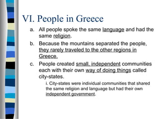 VI. People in Greece
a. All people spoke the same language and had the
same religion.
b. Because the mountains separated the people,
they rarely traveled to the other regions in
Greece.
c. People created small, independent communities
each with their own way of doing things called
city-states.
i. City-states were individual communities that shared
the same religion and language but had their own
independent government.
 