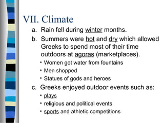 VII. Climate
a. Rain fell during winter months.
b. Summers were hot and dry which allowed
Greeks to spend most of their time
outdoors at agoras (marketplaces).
• Women got water from fountains
• Men shopped
• Statues of gods and heroes
c. Greeks enjoyed outdoor events such as:
• plays
• religious and political events
• sports and athletic competitions
 