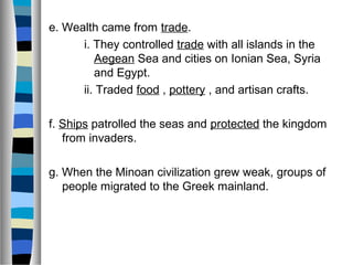 e. Wealth came from trade.
i. They controlled trade with all islands in the
Aegean Sea and cities on Ionian Sea, Syria
and Egypt.
ii. Traded food , pottery , and artisan crafts.
f. Ships patrolled the seas and protected the kingdom
from invaders.
g. When the Minoan civilization grew weak, groups of
people migrated to the Greek mainland.
 