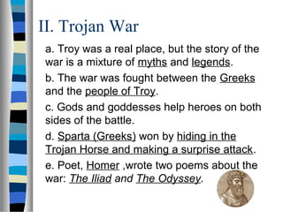 II. Trojan War
a. Troy was a real place, but the story of the
war is a mixture of myths and legends.
b. The war was fought between the Greeks
and the people of Troy.
c. Gods and goddesses help heroes on both
sides of the battle.
d. Sparta (Greeks) won by hiding in the
Trojan Horse and making a surprise attack.
e. Poet, Homer ,wrote two poems about the
war: The Iliad and The Odyssey.
 