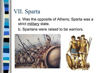 VII. Sparta
a. Was the opposite of Athens; Sparta was a
strict military state.
b. Spartans were raised to be warriors.
 