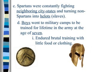 c. Spartans were constantly fighting
neighboring city-states and turning non-
Spartans into helots (slaves).
d. Boys went to military camps to be
trained for lifetime in the army at the
age of seven.
i. Endured brutal training with
little food or clothing.
 