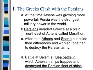 I. The Greeks Clash with the Persians
a. At the time Athens was growing more
powerful, Persia was the strongest
military power in the world.
b.Persians invaded Greece at a plain
northeast of Athens called Marathon.
c. After that, Athens and Sparta put aside
their differences and worked together
to destroy the Persian army.
d. Battle at Salamis: Sea battle in
which Athenian ships trapped and
destroyed the Persian fleet of ships
 