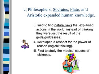 c. Philosophers: Socrates, Plato, and
Aristotle expanded human knowledge.
i. Tried to find natural laws that explained
actions in the world, instead of thinking
they were just the result of the
gods/goddesses.
ii. Developed a respect for the power of
reason (logical thinking).
iii. First to study the medical causes of
sickness.
 