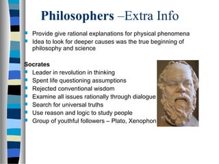 Philosophers –Extra Info
 Provide give rational explanations for physical phenomena
 Idea to look for deeper causes was the true beginning of
philosophy and science
Socrates
 Leader in revolution in thinking
 Spent life questioning assumptions
 Rejected conventional wisdom
 Examine all issues rationally through dialogue
 Search for universal truths
 Use reason and logic to study people
 Group of youthful followers – Plato, Xenophon
 