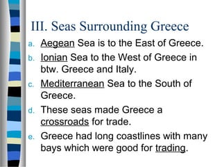 III. Seas Surrounding Greece
a. Aegean Sea is to the East of Greece.
b. Ionian Sea to the West of Greece in
btw. Greece and Italy.
c. Mediterranean Sea to the South of
Greece.
d. These seas made Greece a
crossroads for trade.
e. Greece had long coastlines with many
bays which were good for trading.
 