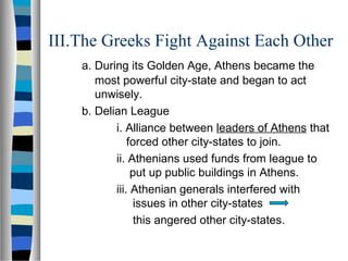 III.The Greeks Fight Against Each Other
a. During its Golden Age, Athens became the
most powerful city-state and began to act
unwisely.
b. Delian League
i. Alliance between leaders of Athens that
forced other city-states to join.
ii. Athenians used funds from league to
put up public buildings in Athens.
iii. Athenian generals interfered with
issues in other city-states
this angered other city-states.
 