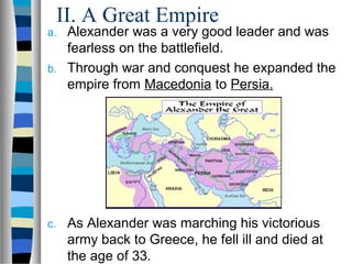 II. A Great Empire
a. Alexander was a very good leader and was
fearless on the battlefield.
b. Through war and conquest he expanded the
empire from Macedonia to Persia.
c. As Alexander was marching his victorious
army back to Greece, he fell ill and died at
the age of 33.
 