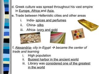 d. Greek culture was spread throughout his vast empire
in Europe, Africa and Asia.
e. Trade between Hellenistic cities and other areas
i. India- spices and perfumes
ii. China- silks
iii. Africa- ivory and gold
f. Alexandria- city in Egypt  became the center of
trade and learning
i. High population
ii. Busiest harbor in the ancient world
iii. Library was considered one of the greatest
in the world
 