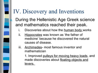 IV. Discovery and Inventions
a. During the Hellenistic Age Greek science
and mathematics reached their peak.
i. Discoveries about how the human body works
ii. Hippocrates was known as ‘the father of
medicine’ because he discovered the natural
causes of disease.
iii. Archimedes- most famous inventor and
mathematician
1. Improved pulleys for moving heavy loads, and
made discoveries about floating objects and
levers.
 