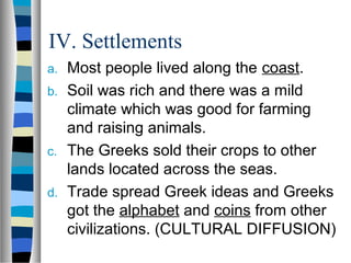 IV. Settlements
a. Most people lived along the coast.
b. Soil was rich and there was a mild
climate which was good for farming
and raising animals.
c. The Greeks sold their crops to other
lands located across the seas.
d. Trade spread Greek ideas and Greeks
got the alphabet and coins from other
civilizations. (CULTURAL DIFFUSION)
 