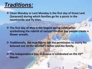  Clean Monday or Lent Monday is the first day of Great Lent
(Saracosti) during which families go for a picnic in the
countryside and fly kites.
 The first day of May is the largest spring celebration
symbolizing the rebirth of nature! On that day people create a
flower wreath.
 Traditionally, the man has to ask the permission to marry his
beloved one to the woman’s father and her family.
 The Independence Day in Greece is celebrated on the 25th
March.
Traditions:
 