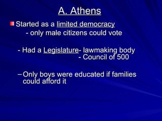 A. Athens Started as a  limited democracy - only male citizens could vote - Had a  Legislature - lawmaking body     - Council of 500 Only boys were educated if families could afford it 