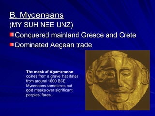 B. Myceneans Conquered mainland Greece and Crete Dominated Aegean trade (MY SUH NEE UNZ) The mask of Agamemnon  comes from a grave that dates from around 1600 BCE.  Myceneans sometimes put gold masks over significant peoples’ faces.  